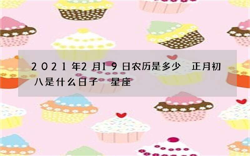 2021年2月19日农历是多少 正月初八是什么日子 星座